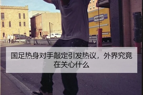 国足热身对手敲定引发热议，外界究竟在关心什么
